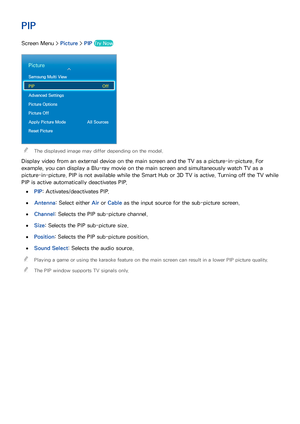 Page 827475
PIP
Screen Menu > Picture > PIP Try Now
Picture
Samsung Multi View
PIP  Off
Advanced Settings
Picture Options
Picture Off
Apply Picture Mode  All Sources
Reset Picture
 
"The displayed image may differ depending on the model.
Display video from an external device on the main screen and the TV as a picture-in-picture. For 
example, you can display a Blu-ray movie on the main screen and simultaneously watch TV as a 
picture-in-picture. PIP is not available while the Smart Hub or 3D TV is active....